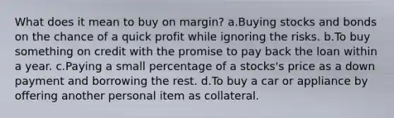 What does it mean to buy on margin? a.Buying stocks and bonds on the chance of a quick profit while ignoring the risks. b.To buy something on credit with the promise to pay back the loan within a year. c.Paying a small percentage of a stocks's price as a down payment and borrowing the rest. d.To buy a car or appliance by offering another personal item as collateral.