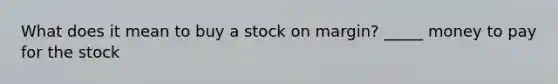 What does it mean to buy a stock on margin? _____ money to pay for the stock