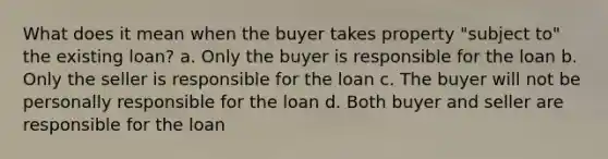 What does it mean when the buyer takes property "subject to" the existing loan? a. Only the buyer is responsible for the loan b. Only the seller is responsible for the loan c. The buyer will not be personally responsible for the loan d. Both buyer and seller are responsible for the loan