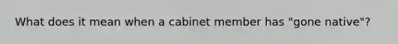 What does it mean when a cabinet member has "gone native"?