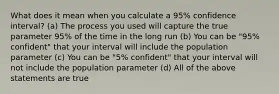 What does it mean when you calculate a 95% confidence interval? (a) The process you used will capture the true parameter 95% of the time in the long run (b) You can be "95% confident" that your interval will include the population parameter (c) You can be "5% confident" that your interval will not include the population parameter (d) All of the above statements are true