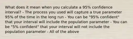 What does it mean when you calculate a 95% confidence interval? - The process you used will capture a true parameter 95% of the time in the long run - You can be "95% confident" that your interval will include the population parameter - You can be "5% confident" that your interval will not include the population parameter - All of the above