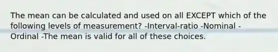 The mean can be calculated and used on all EXCEPT which of the following levels of measurement? -Interval-ratio -Nominal -Ordinal -The mean is valid for all of these choices.