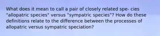 What does it mean to call a pair of closely related spe- cies "allopatric species" versus "sympatric species"? How do these definitions relate to the difference between the processes of allopatric versus sympatric speciation?