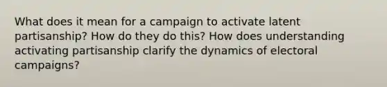 What does it mean for a campaign to activate latent partisanship? How do they do this? How does understanding activating partisanship clarify the dynamics of electoral campaigns?