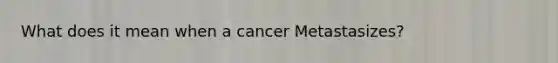 What does it mean when a cancer Metastasizes?