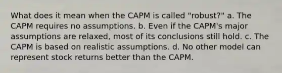 What does it mean when the CAPM is called "robust?" a. The CAPM requires no assumptions. b. Even if the CAPM's major assumptions are relaxed, most of its conclusions still hold. c. The CAPM is based on realistic assumptions. d. No other model can represent stock returns better than the CAPM.