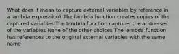 What does it mean to capture external variables by reference in a lambda expression? The lambda function creates copies of the captured variables The lambda function captures the addresses of the variables None of the other choices The lambda function has references to the original external variables with the same name