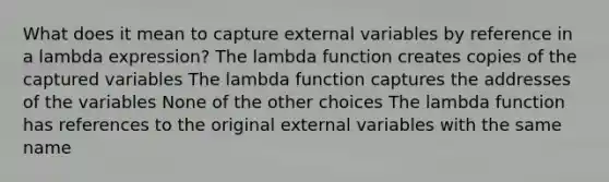 What does it mean to capture external variables by reference in a lambda expression? The lambda function creates copies of the captured variables The lambda function captures the addresses of the variables None of the other choices The lambda function has references to the original external variables with the same name