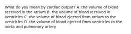 What do you mean by cardiac output? A. the volume of blood received in the atrium B. the volume of blood received in ventricles C. the volume of blood ejected from atrium to the ventricles D. the volume of blood ejected from ventricles to the aorta and pulmonary artery