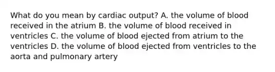 What do you mean by cardiac output? A. the volume of blood received in the atrium B. the volume of blood received in ventricles C. the volume of blood ejected from atrium to the ventricles D. the volume of blood ejected from ventricles to the aorta and pulmonary artery