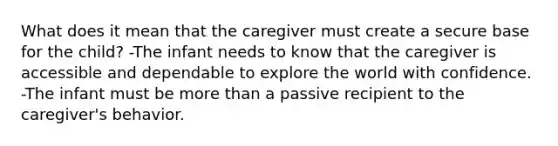 What does it mean that the caregiver must create a secure base for the child? -The infant needs to know that the caregiver is accessible and dependable to explore the world with confidence. -The infant must be more than a passive recipient to the caregiver's behavior.