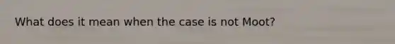 What does it mean when the case is not Moot?