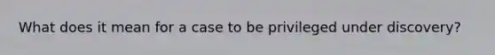 What does it mean for a case to be privileged under discovery?