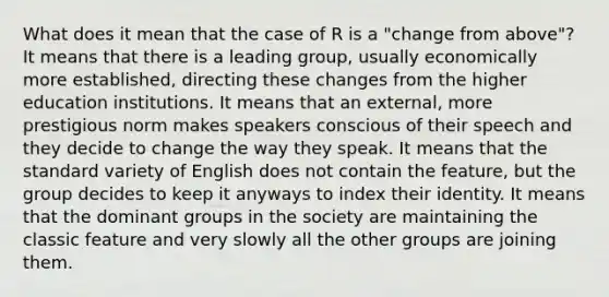 What does it mean that the case of R is a "change from above"? It means that there is a leading group, usually economically more established, directing these changes from the higher education institutions. It means that an external, more prestigious norm makes speakers conscious of their speech and they decide to change the way they speak. It means that the standard variety of English does not contain the feature, but the group decides to keep it anyways to index their identity. It means that the dominant groups in the society are maintaining the classic feature and very slowly all the other groups are joining them.