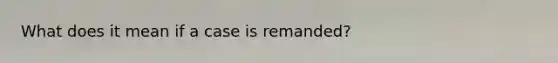 What does it mean if a case is remanded?