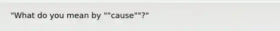 "What do you mean by ""cause""?"