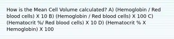 How is the Mean Cell Volume calculated? A) (Hemoglobin / Red blood cells) X 10 B) (Hemoglobin / Red blood cells) X 100 C) (Hematocrit %/ Red blood cells) X 10 D) (Hematocrit % X Hemoglobin) X 100