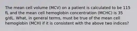 The mean cell volume (MCV) on a patient is calculated to be 115 fL and the mean cell hemoglobin concentration (MCHC) is 35 g/dL. What, in general terms, must be true of the mean cell hemoglobin (MCH) if it is consistent with the above two indices?