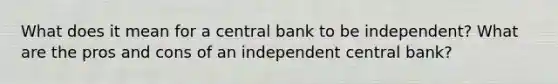 What does it mean for a central bank to be independent? What are the pros and cons of an independent central bank?