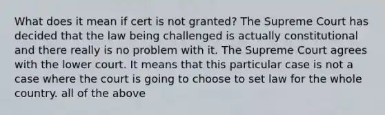 What does it mean if cert is not granted? The Supreme Court has decided that the law being challenged is actually constitutional and there really is no problem with it. The Supreme Court agrees with the lower court. It means that this particular case is not a case where the court is going to choose to set law for the whole country. all of the above