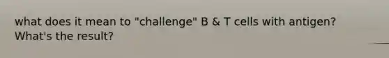 what does it mean to "challenge" B & T cells with antigen? What's the result?