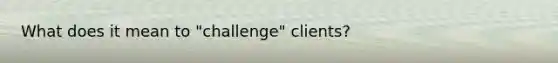 What does it mean to "challenge" clients?