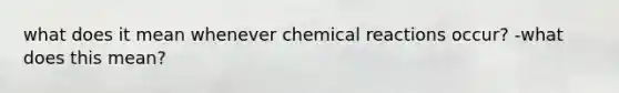 what does it mean whenever chemical reactions occur? -what does this mean?