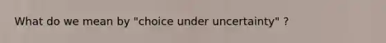 What do we mean by "choice under uncertainty" ?