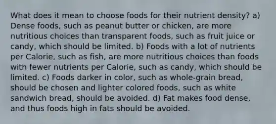 What does it mean to choose foods for their nutrient density? a) Dense foods, such as peanut butter or chicken, are more nutritious choices than transparent foods, such as fruit juice or candy, which should be limited. b) Foods with a lot of nutrients per Calorie, such as fish, are more nutritious choices than foods with fewer nutrients per Calorie, such as candy, which should be limited. c) Foods darker in color, such as whole-grain bread, should be chosen and lighter colored foods, such as white sandwich bread, should be avoided. d) Fat makes food dense, and thus foods high in fats should be avoided.