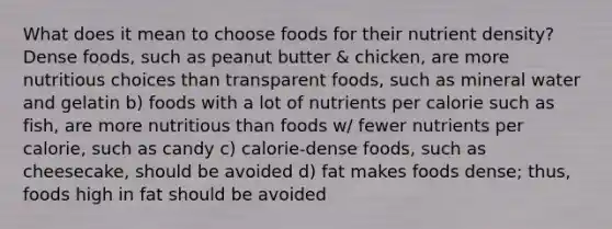 What does it mean to choose foods for their nutrient density? Dense foods, such as peanut butter & chicken, are more nutritious choices than transparent foods, such as mineral water and gelatin b) foods with a lot of nutrients per calorie such as fish, are more nutritious than foods w/ fewer nutrients per calorie, such as candy c) calorie-dense foods, such as cheesecake, should be avoided d) fat makes foods dense; thus, foods high in fat should be avoided