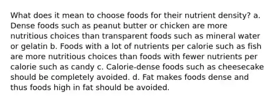 What does it mean to choose foods for their nutrient density? a. Dense foods such as peanut butter or chicken are more nutritious choices than transparent foods such as mineral water or gelatin b. Foods with a lot of nutrients per calorie such as fish are more nutritious choices than foods with fewer nutrients per calorie such as candy c. Calorie-dense foods such as cheesecake should be completely avoided. d. Fat makes foods dense and thus foods high in fat should be avoided.