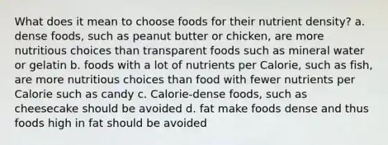 What does it mean to choose foods for their nutrient density? a. dense foods, such as peanut butter or chicken, are more nutritious choices than transparent foods such as mineral water or gelatin b. foods with a lot of nutrients per Calorie, such as fish, are more nutritious choices than food with fewer nutrients per Calorie such as candy c. Calorie-dense foods, such as cheesecake should be avoided d. fat make foods dense and thus foods high in fat should be avoided