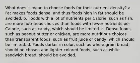 What does it mean to choose foods for their nutrient density? a. Fat makes foods dense, and thus foods high in fat should be avoided. b. Foods with a lot of nutrients per Calorie, such as fish, are more nutritious choices than foods with fewer nutrients per Calorie, such as candy, which should be limited. c. Dense foods, such as peanut butter or chicken, are more nutritious choices than transparent foods, such as fruit juice or candy, which should be limited. d. Foods darker in color, such as whole-grain bread, should be chosen and lighter colored foods, such as white sandwich bread, should be avoided.