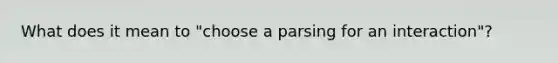 What does it mean to "choose a parsing for an interaction"?