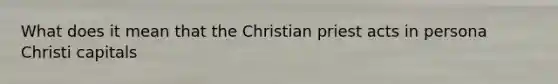 What does it mean that the Christian priest acts in persona Christi capitals