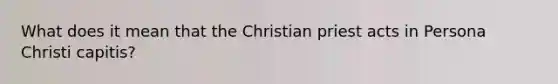 What does it mean that the Christian priest acts in Persona Christi capitis?