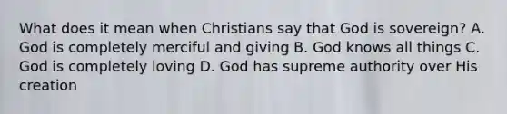 What does it mean when Christians say that God is sovereign? A. God is completely merciful and giving B. God knows all things C. God is completely loving D. God has supreme authority over His creation