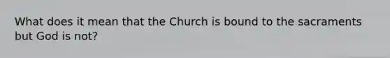 What does it mean that the Church is bound to the sacraments but God is not?