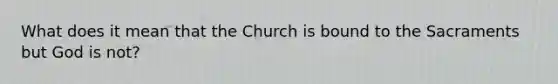 What does it mean that the Church is bound to the Sacraments but God is not?