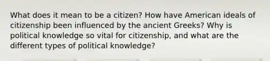 What does it mean to be a citizen? How have American ideals of citizenship been influenced by the ancient Greeks? Why is political knowledge so vital for citizenship, and what are the different types of political knowledge?