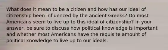 What does it mean to be a citizen and how has our ideal of citizenship been influenced by the ancient Greeks? Do most Americans seem to live up to this ideal of citizenship? In your answer, be sure to discuss how political knowledge is important and whether most Americans have the requisite amount of political knowledge to live up to our ideals.