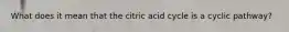 What does it mean that the citric acid cycle is a cyclic pathway?