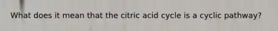 What does it mean that the citric acid cycle is a cyclic pathway?