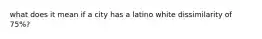 what does it mean if a city has a latino white dissimilarity of 75%?