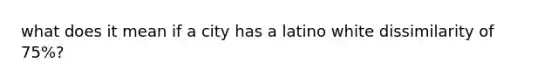 what does it mean if a city has a latino white dissimilarity of 75%?