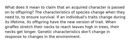 What does it mean to claim that an acquired character is passed on to offspring? The characteristics of species change when they need to, to ensure survival. If an individual's traits change during its lifetime, its offspring have the new version of trait. When giraffes stretch their necks to reach leaves high in trees, their necks get longer. Genetic characteristics don't change in response to changes in the environment.