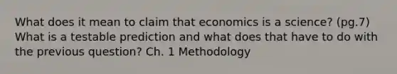 What does it mean to claim that economics is a science? (pg.7) What is a testable prediction and what does that have to do with the previous question? Ch. 1 Methodology