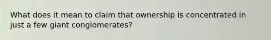 What does it mean to claim that ownership is concentrated in just a few giant conglomerates?