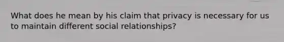 What does he mean by his claim that privacy is necessary for us to maintain different social relationships?